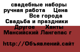 свадебные наборы(ручная работа) › Цена ­ 1 200 - Все города Свадьба и праздники » Другое   . Ханты-Мансийский,Лангепас г.